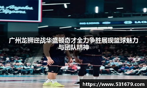 广州龙狮迎战华盛顿奇才全力争胜展现篮球魅力与团队精神